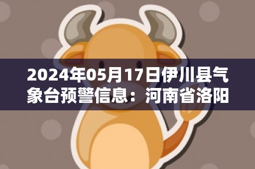 2024年05月17日伊川县气象台预警信息：河南省洛阳市伊川县发布高温橙色预警