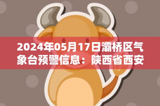 2024年05月17日灞桥区气象台预警信息：陕西省西安市灞桥区发布高温橙色预警