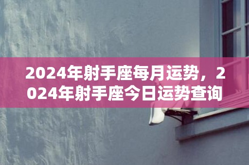 2024年射手座每月运势，2024年射手座今日运势查询吉时