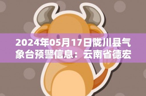 2024年05月17日陇川县气象台预警信息：云南省德宏傣族景颇族自治州陇川县发布暴雨橙色预警