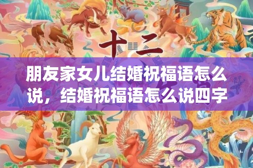 朋友家女儿结婚祝福语怎么说，结婚祝福语怎么说四字词语简短(祝福语 四字词语)
