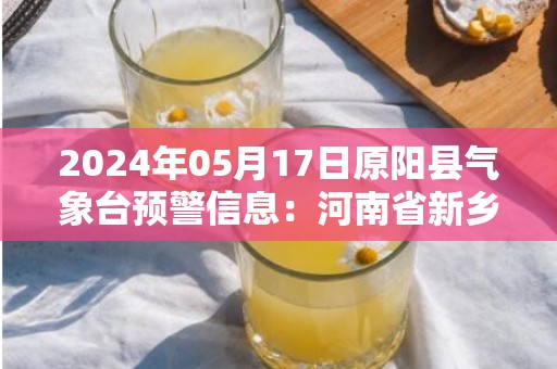 2024年05月17日原阳县气象台预警信息：河南省新乡市原阳县发布高温橙色预警