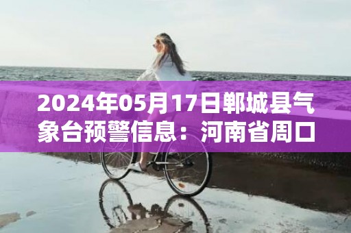 2024年05月17日郸城县气象台预警信息：河南省周口市郸城县发布高温橙色预警