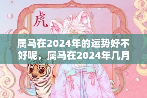 属马在2024年的运势好不好呢，属马在2024年几月比较倒霉