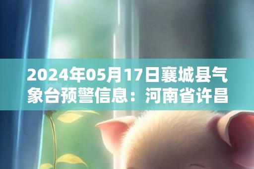 2024年05月17日襄城县气象台预警信息：河南省许昌市襄城县发布高温橙色预警