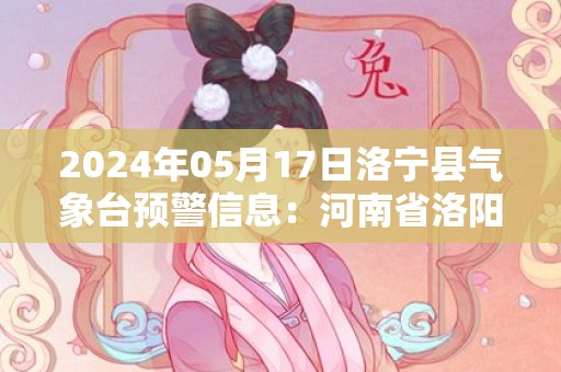 2024年05月17日洛宁县气象台预警信息：河南省洛阳市洛宁县发布高温橙色预警