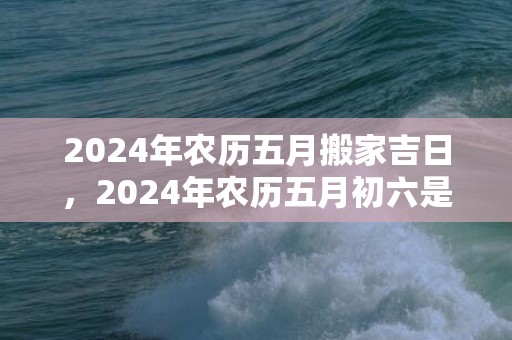 2024年农历五月搬家吉日，2024年农历五月初六是装修开工的好日子吗