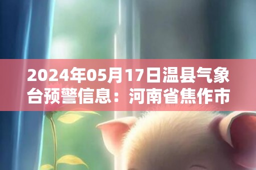 2024年05月17日温县气象台预警信息：河南省焦作市温县发布高温橙色预警
