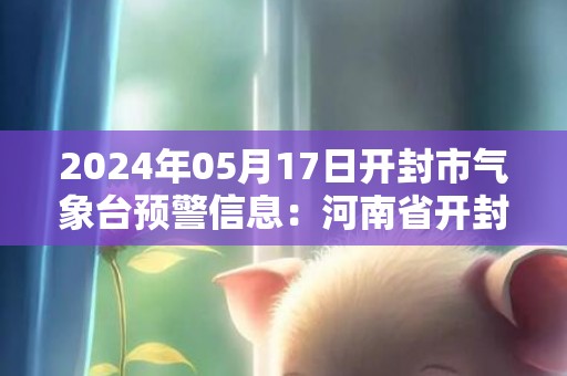 2024年05月17日开封市气象台预警信息：河南省开封市发布高温橙色预警