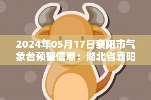 2024年05月17日襄阳市气象台预警信息：湖北省襄阳市发布高温橙色预警
