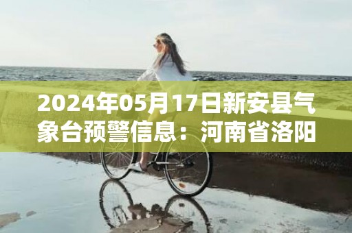 2024年05月17日新安县气象台预警信息：河南省洛阳市新安县发布高温橙色预警
