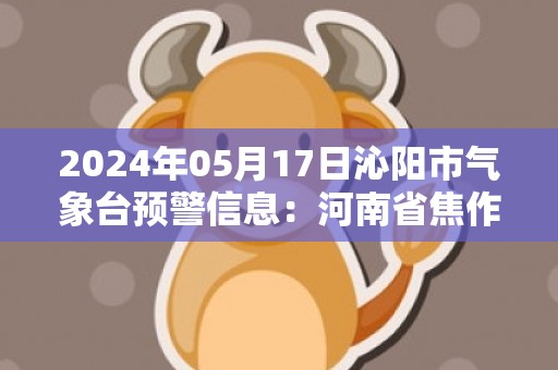 2024年05月17日沁阳市气象台预警信息：河南省焦作市沁阳市发布高温橙色预警