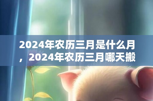 2024年农历三月是什么月，2024年农历三月哪天搬家好