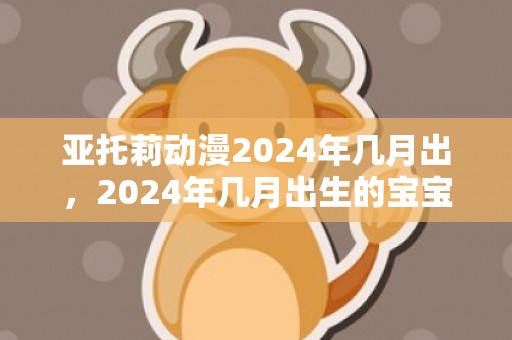亚托莉动漫2024年几月出，2024年几月出生的宝宝最好命
