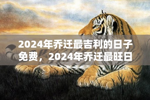 2024年乔迁最吉利的日子免费，2024年乔迁最旺日子老黄历