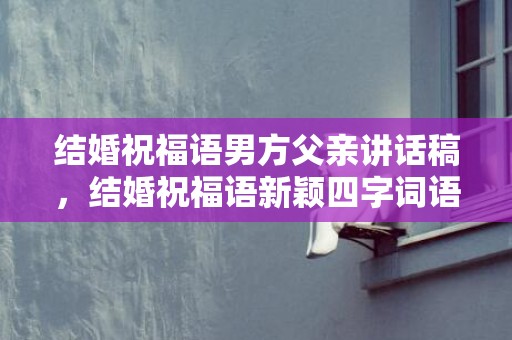 结婚祝福语男方父亲讲话稿，结婚祝福语新颖四字词语