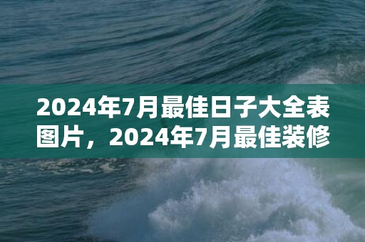 2024年7月最佳日子大全表图片，2024年7月最佳装修吉日