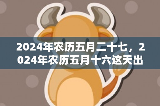 2024年农历五月二十七，2024年农历五月十六这天出行可以吗