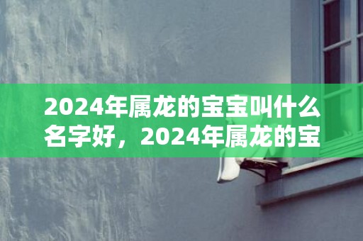 2024年属龙的宝宝叫什么名字好，2024年属龙的宝宝几月出生最好