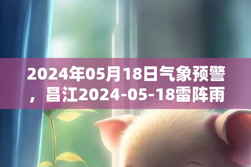 2024年05月18日气象预警，昌江2024-05-18雷阵雨转多云最高气温35度