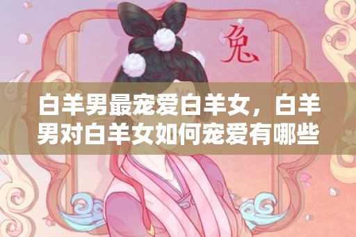 白羊男最宠爱白羊女，白羊男对白羊女如何宠爱有哪些方式？
