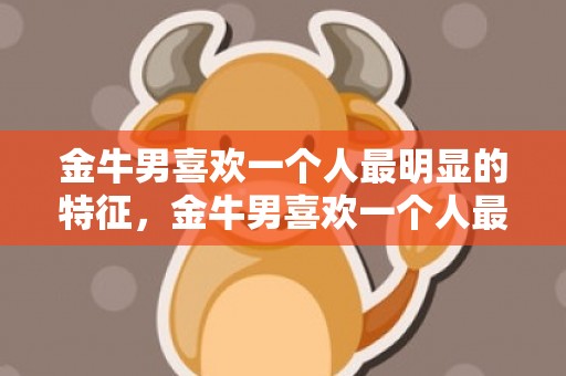金牛男喜欢一个人最明显的特征，金牛男喜欢一个人最明显的特征是什么？