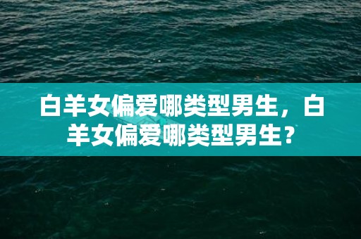 白羊女偏爱哪类型男生，白羊女偏爱哪类型男生？