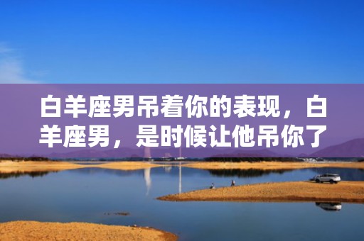 白羊座男吊着你的表现，白羊座男，是时候让他吊你了！