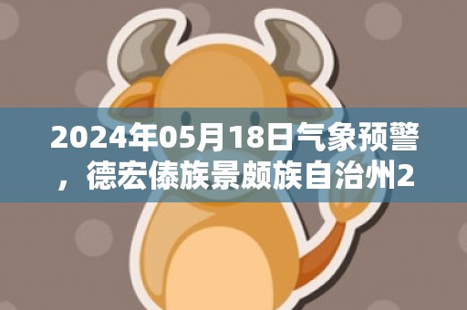 2024年05月18日气象预警，德宏傣族景颇族自治州2024-05-18天气预报 大部阵雨转多云