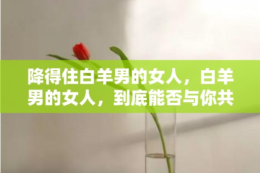 降得住白羊男的女人，白羊男的女人，到底能否与你共度一生？