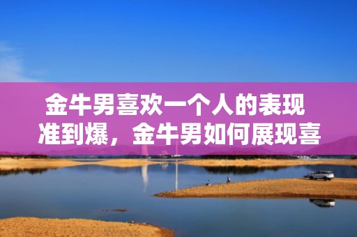 金牛男喜欢一个人的表现 准到爆，金牛男如何展现喜欢一个人的迹象？