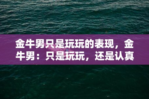 金牛男只是玩玩的表现，金牛男：只是玩玩，还是认真对待？