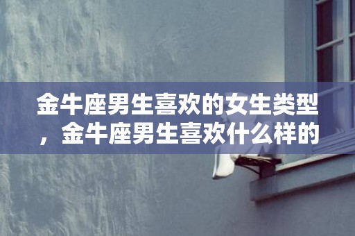 金牛座男生喜欢的女生类型，金牛座男生喜欢什么样的女生？
