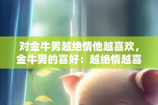 对金牛男越绝情他越喜欢，金牛男的喜好：越绝情越喜欢？