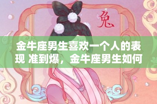 金牛座男生喜欢一个人的表现 准到爆，金牛座男生如何展示喜欢一个人的迹象?