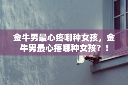金牛男最心疼哪种女孩，金牛男最心疼哪种女孩？！