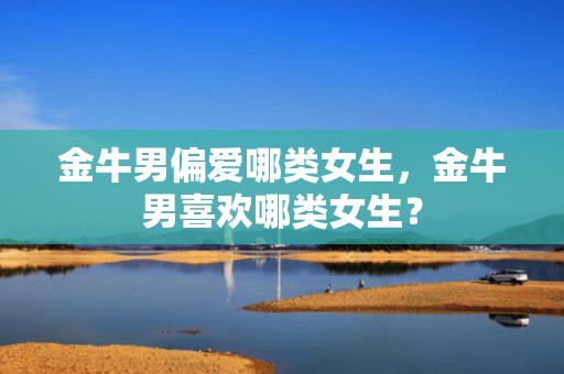 金牛男偏爱哪类女生，金牛男喜欢哪类女生？