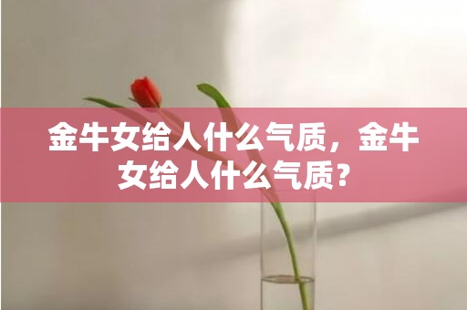 金牛女给人什么气质，金牛女给人什么气质？