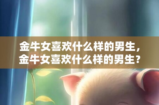 金牛女喜欢什么样的男生，金牛女喜欢什么样的男生？！