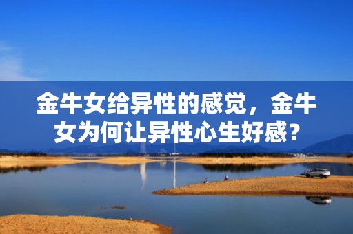 金牛女给异性的感觉，金牛女为何让异性心生好感？