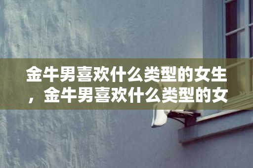 金牛男喜欢什么类型的女生，金牛男喜欢什么类型的女生？