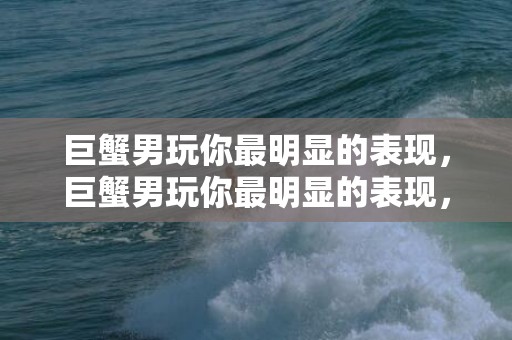 巨蟹男玩你最明显的表现，巨蟹男玩你最明显的表现，揭秘他的心思如何？