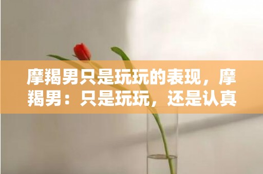 摩羯男只是玩玩的表现，摩羯男：只是玩玩，还是认真的？