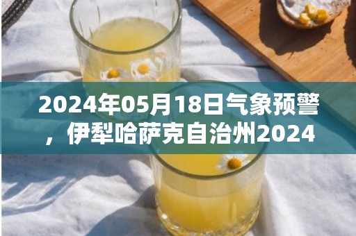 2024年05月18日气象预警，伊犁哈萨克自治州2024-05-18星期六晴转小雨最高气温32度