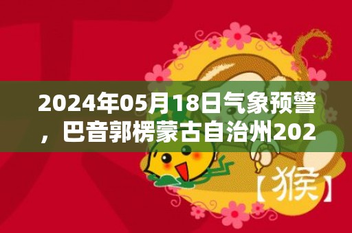 2024年05月18日气象预警，巴音郭楞蒙古自治州2024/05/18周六晴转多云最高温度39℃
