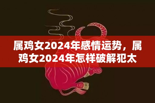 属鸡女2024年感情运势，属鸡女2024年怎样破解犯太岁