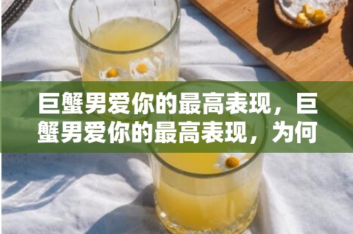 巨蟹男爱你的最高表现，巨蟹男爱你的最高表现，为何令人感动？