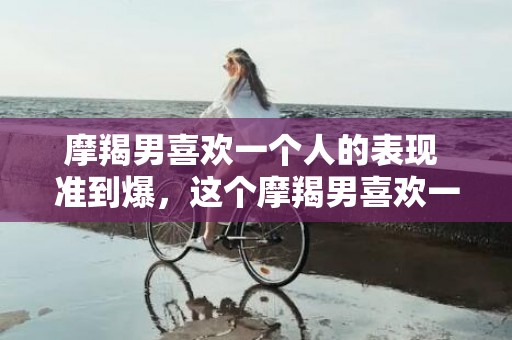 摩羯男喜欢一个人的表现 准到爆，这个摩羯男喜欢一个人的表现，准到爆！