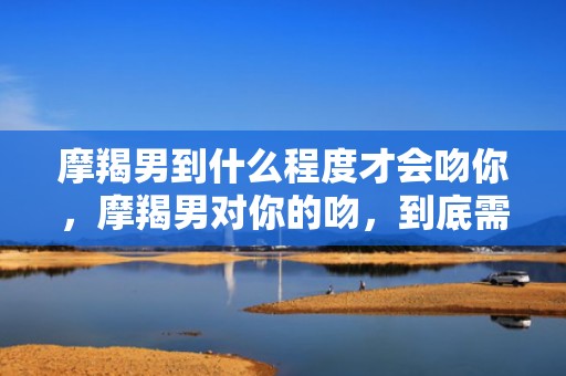 摩羯男到什么程度才会吻你，摩羯男对你的吻，到底需要达到什么程度？