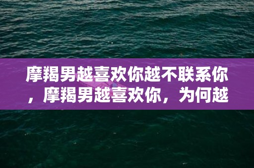 摩羯男越喜欢你越不联系你，摩羯男越喜欢你，为何越不联系你？